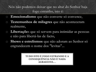Nós não podemos deixar que no altar do Senhor haja
fogo estranho, isto é:
o Emocionalismo que não converte só convence,
o Testemunhos de milagres que não aconteceram
realmente,
o Libertações que só servem para intimidar as pessoas
e não para libertá-las de facto,
o Shows e estrelismos que não adoram ao Senhor só
engrandecem o nome dos "levitas"...
TUDO ISTO É FOGO ESTRANHO E A
CONSEQUÊNCIA NÃO É NADA
AGRADÁVEL…
 