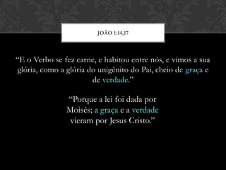 “E o Verbo se fez carne, e habitou entre nós, e vimos a sua
glória, como a glória do unigênito do Pai, cheio de graça e
de verdade.”
JOÃO 1:14,17
“Porque a lei foi dada por
Moisés; a graça e a verdade
vieram por Jesus Cristo.”
 