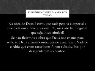 Na obra de Deus é certo que cada pessoa é especial e
que cada um é único perante Ele, mas não há ninguém
que seja insubstituível!
Se não fizermos a obra que Deus nos chama para
realizar, Deus chamará outra pessoa para fazer, Nadabe
e Abiú que eram sacerdotes foram substituídos por
desagradarem ao Senhor.
ENTENDAMOS DE UMA VEZ POR
TODAS:
 