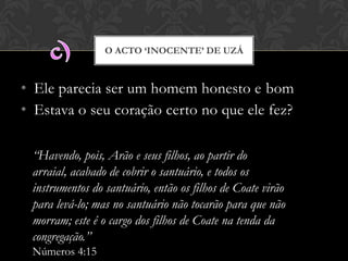 • Ele parecia ser um homem honesto e bom
• Estava o seu coração certo no que ele fez?
O ACTO ‘INOCENTE’ DE UZÁ
“Havendo, pois, Arão e seus filhos, ao partir do arraial,
acabado de cobrir o santuário, e todos os instrumentos do
santuário, então os filhos de Coate virão para levá-lo; mas
no santuário não tocarão para que não morram; este é o
cargo dos filhos de Coate na tenda da congregação.”
Números 4:15
 