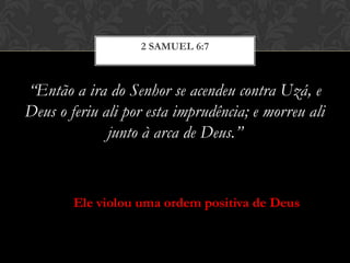“Então a ira do Senhor se acendeu contra Uzá, e
Deus o feriu ali por esta imprudência; e morreu ali
junto à arca de Deus.”
2 SAMUEL 6:7
Ele violou uma ordem positiva de Deus
 