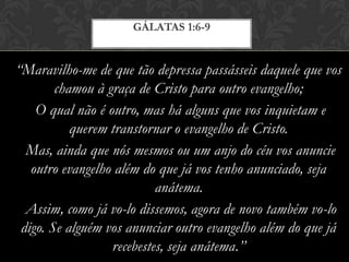 “Maravilho-me de que tão depressa passásseis daquele que vos
chamou à graça de Cristo para outro evangelho;
O qual não é outro, mas há alguns que vos inquietam e
querem transtornar o evangelho de Cristo.
Mas, ainda que nós mesmos ou um anjo do céu vos anuncie
outro evangelho além do que já vos tenho anunciado, seja
anátema.
Assim, como já vo-lo dissemos, agora de novo também vo-lo
digo. Se alguém vos anunciar outro evangelho além do que já
recebestes, seja anátema.”
GÁLATAS 1:6-9
 