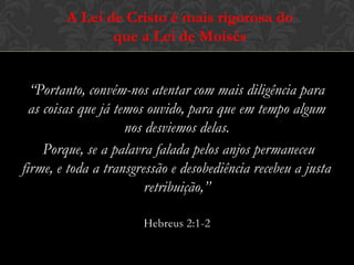 “Portanto, convém-nos atentar com mais diligência para
as coisas que já temos ouvido, para que em tempo algum
nos desviemos delas.
Porque, se a palavra falada pelos anjos permaneceu firme,
e toda a transgressão e desobediência recebeu a justa
retribuição,”
Hebreus 2:1-2
A Lei de Cristo é mais rigorosa do
que a Lei de Moisés
 