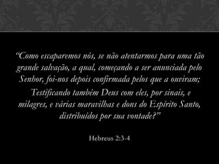 “Como escaparemos nós, se não atentarmos para uma tão
grande salvação, a qual, começando a ser anunciada pelo
Senhor, foi-nos depois confirmada pelos que a ouviram;
Testificando também Deus com eles, por sinais, e
milagres, e várias maravilhas e dons do Espírito Santo,
distribuídos por sua vontade?”
Hebreus 2:3-4
 