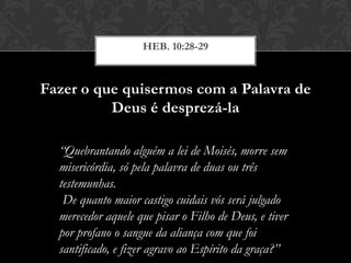 Fazer o que quisermos com a Palavra de
Deus é desprezá-la
HEB. 10:28-29
“Quebrantando alguém a lei de Moisés, morre sem
misericórdia, só pela palavra de duas ou três
testemunhas.
De quanto maior castigo cuidais vós será julgado
merecedor aquele que pisar o Filho de Deus, e tiver
por profano o sangue da aliança com que foi
santificado, e fizer agravo ao Espírito da graça?”
 