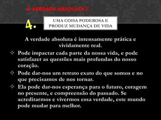 A verdade absoluta é intensamente prática e
vividamente real.
 Pode impactar cada parte da nossa vida, e pode
satisfazer as questões mais profundas do nosso
coração.
 Pode dar-nos um retrato exato do que somos e no
que precisamos de nos tornar.
 Ela pode dar-nos esperança para o futuro, coragem
no presente, e compreensão do passado. Se
acreditarmos e vivermos essa verdade, este mundo
pode mudar para melhor.
UMA COISA PODEROSA E
PRODUZ MUDANÇA DE VIDA
 