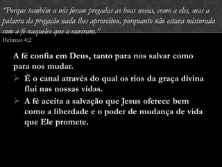 A fé confia em Deus, tanto para nos salvar como
para nos mudar.
 É o canal através do qual os rios da graça divina
flui nas nossas vidas.
 A fé aceita a salvação que Jesus oferece bem
como a liberdade e o poder de mudança de vida
que Ele promete.
“Porque também a nós foram pregadas as boas novas, como a eles, mas a
palavra da pregação nada lhes aproveitou, porquanto não estava misturada
com a fé naqueles que a ouviram.”
Hebreus 4:2
 