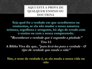 Seja qual for a verdade em que acreditemos ou
ensinemos, se ela não mudar a nossa natureza teimosa,
orgulhosa e arrogante, há algo de errado com o ensino
ou com a nossa compreensão.
"Reconhecer a verdade que é segundo a piedade"
Tito 1:1
A Bíblia Viva diz que, "para levá-los para a verdade - O
tipo de verdade que muda a vida"
Sim, o teste da verdade é, se ela muda a nossa vida ou
não
AQUI ESTÁ A PROVA DE
QUALQUER ENSINO OU
DOUTRINA
 