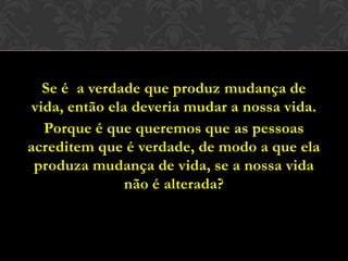 Se é a verdade que produz mudança de vida,
então ela deveria mudar a nossa vida.
Porque é que queremos que as pessoas
acreditem que é verdade, de modo a que ela
produza mudança de vida, se a nossa vida
não é alterada?
 