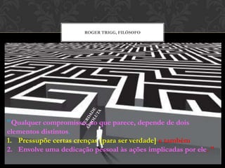 ROGER TRIGG, FILÓSOFO
"Qualquer compromisso, ao que parece, depende de dois
elementos distintos.
1. Pressupõe certas crenças [para ser verdade] e também
2. Envolve uma dedicação pessoal às ações implicadas por ele. "
 
