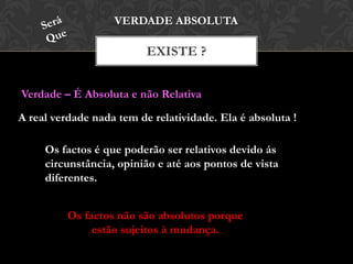 EXISTE ?
VERDADE ABSOLUTA
Verdade – É Absoluta e não Relativa
A real verdade nada tem de relatividade. Ela é absoluta !
Os factos é que poderão ser relativos devido ás
circunstância, opinião e até aos pontos de vista
diferentes.
Os factos não são absolutos porque
estão sujeitos à mudança.
 