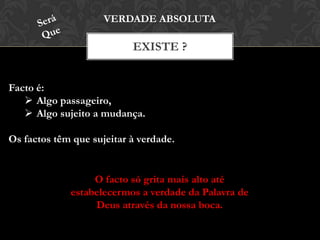 EXISTE ?
VERDADE ABSOLUTA
Facto é:
 Algo passageiro,
 Algo sujeito a mudança.
Os factos têm que sujeitar à verdade.
O facto só grita mais alto até
estabelecermos a verdade da Palavra de
Deus através da nossa boca.
 