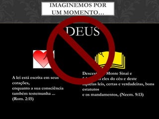 Desceste do Monte Sinai e
falou com eles do céu e deste
aquelas leis, certas e verdadeiras, bons
estatutos
e os mandamentos, (Neem. 9:13)
IMAGINEMOS POR
UM MOMENTO…
DEUS
A lei está escrita em seus
corações,
enquanto a sua consciência
também testemunha ...
(Rom. 2:15)
 