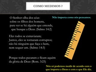 COMO MEDIMOS ?
Porque todos pecaram e ficam aquém
da glória de Deus (Rom. 3:23)
O Senhor olha dos céus
sobre os filhos dos homens,
para ver se há alguém que entende,
que busque a Deus. (Salmo 14:2)
Eles todos se extraviaram;
Juntos, eles se tornaram corruptos;
não há ninguém que faça o bem,
nem sequer um. (Salmo 14:3)
Não importa como nós pensamos.
Nós só podemos medir de acordo com o
que importa a Deus e com o que Ele diz.
 