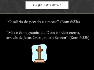 O QUE IMPORTA ?
“O salário do pecado é a morte” (Rom 6:23a)
“Mas o dom gratuito de Deus é a vida eterna,
através de Jesus Cristo, nosso Senhor” (Rom 6:23b)
 