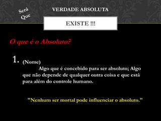 EXISTE !!!
VERDADE ABSOLUTA
O que é o Absoluto?
(Nome)
Algo que é concebido para ser absoluto; Algo
que não depende de qualquer outra coisa e que está
para além do controle humano.
"Nenhum ser mortal pode influenciar o absoluto."
 