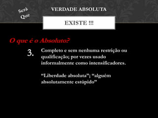 EXISTE !!!
VERDADE ABSOLUTA
O que é o Absoluto?
Completo e sem nenhuma restrição ou
qualificação; por vezes usado
informalmente como intensificadores.
“Liberdade absoluta”; “alguém
absolutamente estúpido”
 