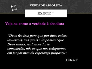 EXISTE !!!
VERDADE ABSOLUTA
Veja-se como a verdade é absoluta
“Deus fez isso para que por duas coisas
imutáveis, nas quais é impossível que
Deus minta, tenhamos forte
consolação, nós os que nos refugiamos
em lançar mão da esperança proposta.”
Heb. 6:18
 