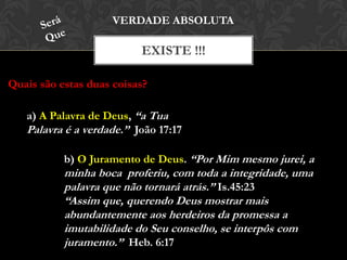 EXISTE !!!
VERDADE ABSOLUTA
Quais são estas duas coisas?
a) A Palavra de Deus, “a Tua
Palavra é a verdade.” João 17:17
b) O Juramento de Deus. “Por Mim mesmo jurei, a
minha boca proferiu, com toda a integridade, uma
palavra que não tornará atrás.” Is.45:23
“Assim que, querendo Deus mostrar mais
abundantemente aos herdeiros da promessa a
imutabilidade do Seu conselho, se interpôs com
juramento.” Heb. 6:17
 