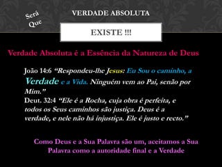 EXISTE !!!
VERDADE ABSOLUTA
João 14:6 “Respondeu-lhe Jesus: Eu Sou o caminho, a
Verdade e a Vida. Ninguém vem ao Pai, senão por
Mim.”
Deut. 32:4 “Ele é a Rocha, cuja obra é perfeita, e
todos os Seus caminhos são justiça. Deus é a verdade,
e nele não há injustiça. Ele é justo e recto.”
Verdade Absoluta é a Essência da Natureza de Deus
Como Deus e a Sua Palavra são um, aceitamos a Sua
Palavra como a autoridade final e a Verdade
 