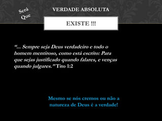 EXISTE !!!
VERDADE ABSOLUTA
“... Sempre seja Deus verdadeiro e todo o
homem mentiroso, como está escrito: Para
que sejas justificado quando falares, e venças
quando julgares.” Tito 1:2
Mesmo se nós cremos ou não a
natureza de Deus é a verdade!
 