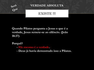 EXISTE !!!
VERDADE ABSOLUTA
Quando Pilatos pergunta a Jesus o que é a
verdade, Jesus remete-se ao silêncio. (João
18:37)
Porquê?
- Ele mesmo é a verdade.
- Deus já havia demostrado isso a Pilatos.
 