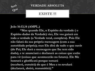 EXISTE !!!
VERDADE ABSOLUTA
João 16:13,14 (AMPL.)
“Mas quando Ele, o Espírito da verdade ( o
Espírito dador da Verdade) vier, Ele vos guiará em
toda a verdade (a Verdade total, completa). Pois Ele
não falará da sua própria mensagem (com a sua
autoridade própria); mas Ele dirá de tudo o que ouvir
(do Pai; Ele dará a mensagem que lhe tem sido dada),
e te anunciará e declarará as coisas que estão para vir
(coisas que acontecerão no futuro). Ele Me honrará e
glorificará porque tomará (receberá, extrairá) do que é
Meu e to revelará (declarará, abrirá, transmitirá).”
 