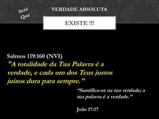 EXISTE !!!
VERDADE ABSOLUTA
Salmos 119:160 (NVI)
"A totalidade da Tua Palavra é a
verdade, e cada um dos Teus justos
juízos dura para sempre."
“Santifica-os na tua verdade; a
tua palavra é a verdade.”
João 17:17
 