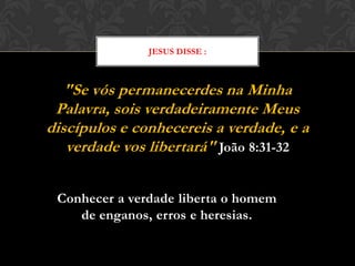 "Se vós permanecerdes na Minha Palavra,
sois verdadeiramente Meus discípulos e
conhecereis a verdade, e a verdade vos
libertará" João 8:31-32
JESUS DISSE :
Conhecer a verdade liberta o homem
de enganos, erros e heresias.
 
