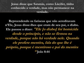 Repreendendo os fariseus que não acreditavam
n’Ele, Jesus disse-lhes que eram de seu pai, o diabo.
Ele passou a dizer: "Ele [o diabo] foi homicida
desde o princípio, e não se firmou na
verdade, porque não há verdade nele. Quando
ele profere mentira, fala do que lhe é próprio,
porque é mentiroso e pai da mentira “ João
8:44
Jesus disse que Satanás, como Lúcifer, tinha
conhecido a verdade, mas não permanece na
verdade.
 