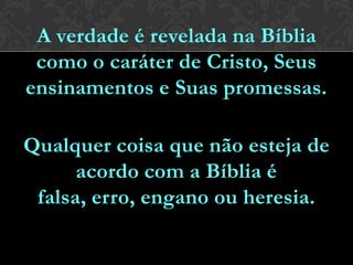 A verdade é revelada na Bíblia
como o caráter de Cristo, Seus
ensinamentos e Suas promessas.
Qualquer coisa que não esteja de
acordo com a Bíblia é falsa, erro,
engano ou heresia.
 