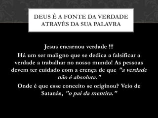 Jesus encarnou verdade !!!
Há um ser maligno que se dedica a falsificar a
verdade a trabalhar no nosso mundo! As pessoas
devem ter cuidado com a crença de que "a verdade
não é absoluta."
Onde é que esse conceito se originou? Veio de
Satanás, "o pai da mentira."
DEUS É A FONTE DA VERDADE
ATRAVÉS DA SUA PALAVRA
 