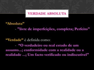 “Absoluta”
- "livre de imperfeições, completa; Perfeito"
“Verdade” é definida como:
- “O verdadeiro ou real estado de um
assunto...; conformidade com a realidade ou a
realidade ...; Um facto verificado ou indiscutível"
VERDADE ABSOLUTA
 