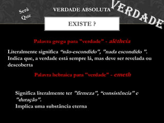 Palavra grega para "verdade" - alētheia
EXISTE ?
VERDADE ABSOLUTA
Literalmente significa “não-escondido", "nada escondido ".
Indica que, a verdade está sempre lá, mas deve ser revelada ou
descoberta
Palavra hebraica para "verdade" - emeth
Significa literalmente ter "firmeza", “consistência" e
"duração".
Implica uma substância eterna
 