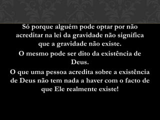 Só porque alguém pode optar por não
acreditar na lei da gravidade não significa
que a gravidade não existe.
O mesmo pode ser dito da existência de
Deus.
O que uma pessoa acredita sobre a existência
de Deus não tem nada a haver com o facto de
que Ele realmente existe!
 
