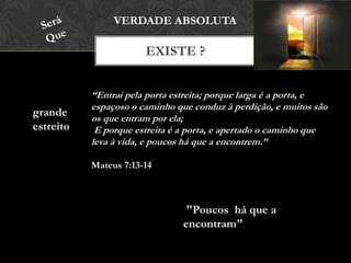 EXISTE ?
VERDADE ABSOLUTA
grande
estreito
“Entrai pela porta estreita; porque larga é a porta, e
espaçoso o caminho que conduz à perdição, e muitos são
os que entram por ela;
E porque estreita é a porta, e apertado o caminho que
leva à vida, e poucos há que a encontrem.”
Mateus 7:13-14
"Poucos há que a
encontram"
 