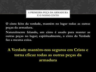 O cinto feito da verdade, mantém no lugar todas as outras
peças da armadura.
Naturalmente falando, um cinto é usado para manter as
outras peças no lugar; espiritualmente, o cinto da Verdade
faz a mesma coisa.
A Verdade mantém-nos seguros em Cristo e
torna eficaz todas as outras peças da
armadura
A PRIMEIRA PEÇA DA ARMADURA
É O NOSSO CINTO
 