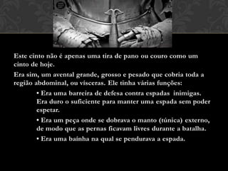 Este cinto não é apenas uma tira de pano ou couro como um
cinto de hoje.
Era sim, um avental grande, grosso e pesado que cobria toda a
região abdominal, ou vísceras. Ele tinha várias funções:
• Era uma barreira de defesa contra espadas inimigas.
Era duro o suficiente para manter uma espada sem poder
espetar.
• Era um peça onde se dobrava o manto (túnica) externo,
de modo que as pernas ficavam livres durante a batalha.
• Era uma baínha na qual se pendurava a espada.
 