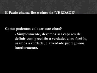 E Paulo chama-lhe o cinto da ‘VERDADE‘
Como podemos colocar este cinto?
- Simplesmente, devemos ser capazes de
definir com precisão a verdade, e, ao fazê-lo,
usamos a verdade, e a verdade protege-nos
interiormente.
 