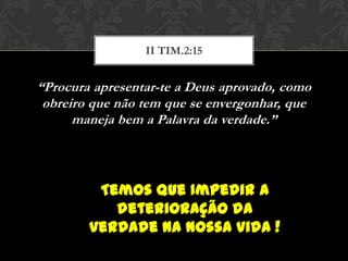 “Procura apresentar-te a Deus aprovado, como
obreiro que não tem que se envergonhar, que
maneja bem a Palavra da verdade.”
II TIM.2:15
Temos que Impedir a
deterioração da
verdade na nossa vida !
 