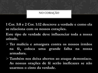 1 Cor. 5:8 e 2 Cor. 1:12 descreve a verdade e como ela
se relaciona com os nossos corações.
Este tipo de verdade deve influenciar toda a nossa
atitude.
 Ter malícia e amargura contra os nossos irmãos
na fé, coloca uma grande falha na nossa
armadura.
 Também nos deixa abertos ao ataque demoníaco.
As nossas orações de fé serão ineficazes se não
usarmos o cinto da verdade.
NO CORAÇÃO
 