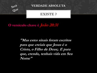 EXISTE ?
VERDADE ABSOLUTA
"Mas estes sinais foram escritos
para que creiais que Jesus é o
Cristo, o Filho de Deus;. E para
que, crendo, tenhais vida em Seu
Nome"
O versículo chave é João 20:31
 