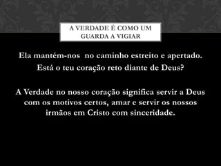 Ela mantém-nos no caminho estreito e apertado.
Está o teu coração reto diante de Deus?
A Verdade no nosso coração significa servir a Deus
com os motivos certos, amar e servir os nossos
irmãos em Cristo com sinceridade.
A VERDADE É COMO UM
GUARDA A VIGIAR
 