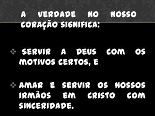  Servir a Deus com os
motivos certos, e
 Amar e servir os nossos
irmãos em Cristo com
sinceridade.
A Verdade no nosso
coração significa:
 