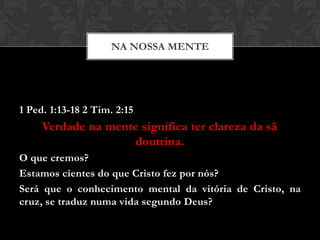 1 Ped. 1:13-18 2 Tim. 2:15
Verdade na mente significa ter clareza da sã
doutrina.
O que cremos?
Estamos cientes do que Cristo fez por nós?
Será que o conhecimento mental da vitória de Cristo, na
cruz, se traduz numa vida segundo Deus?
NA NOSSA MENTE
 