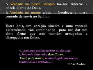 A Verdade no nosso coração faz-nos sinceros e
dóceis diante de Deus.
A Verdade na mente ajuda a fortalecer a nossa
vontade de servir ao Senhor.
Estes dois, um coração sincero e uma vontade
determinada, vão combinar-se para nos dar um
cinto firme que nos mantém arraigados e
alicerçados em Cristo.
“…para que possais resistir no dia mau e,
havendo feito tudo, ficar firmes.
Estai, pois, firmes, tendo cingidos os vossos
lombos com a verdade…”
Ef. 6:13a-14a
 