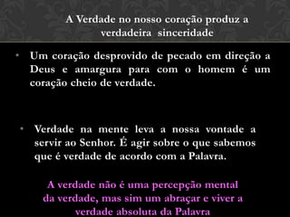 • Um coração desprovido de pecado em direção a
Deus e amargura para com o homem é um
coração cheio de verdade.
• Verdade na mente leva a nossa vontade a
servir ao Senhor. É agir sobre o que sabemos
que é verdade de acordo com a Palavra.
A Verdade no nosso coração produz a
verdadeira sinceridade
A verdade não é uma percepção mental
da verdade, mas sim um abraçar e viver a
verdade absoluta da Palavra
 