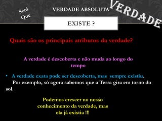 Quais são os principais atributos da verdade?
EXISTE ?
VERDADE ABSOLUTA
A verdade é descoberta e não muda ao longo do
tempo
• A verdade exata pode ser descoberta, mas sempre existiu.
Por exemplo, só agora sabemos que a Terra gira em torno do
sol.
Podemos crescer no nosso
conhecimento da verdade, mas
ela já existia !!!
 