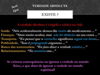A verdade absoluta é exigida e crítica na vida
EXISTE ?
VERDADE ABSOLUTA
Saúde. "Nós acidentalmente demos-lhe muito do medicamento ..."
Finanças. "Sinto muito senhor, mas não há dinheiro na sua conta ..."
Transporte. "Eu pensei que o vermelho significava seguir em frente..."
Publicidade. "Isso é propaganda enganosa ..."
Banco das testemunhas. "Eu juro dizer a verdade relativa ..."
Relacionamentos. “Tu mentiste-me..."
Se existem consequências no ignorar a verdade no mundo
físico, o que dizer de ignorar a verdade no mundo
espiritual?
 