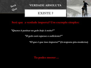 Será que a verdade importa? Um exemplo simples:
EXISTE ?
VERDADE ABSOLUTA
"Queres ir patinar no gelo hoje à noite?"
"O gelo está espesso o suficiente?"
“O que é que isso importa?" (A resposta pós-moderna)
Tu podes morrer ...
 